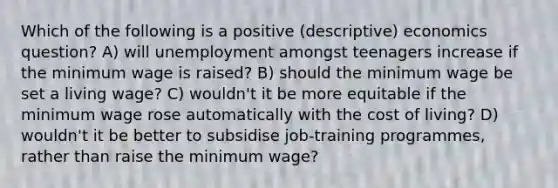 Which of the following is a positive (descriptive) economics question? A) will unemployment amongst teenagers increase if the minimum wage is raised? B) should the minimum wage be set a living wage? C) wouldn't it be more equitable if the minimum wage rose automatically with the cost of living? D) wouldn't it be better to subsidise job-training programmes, rather than raise the minimum wage?