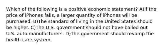 Which of the following is a positive economic statement? A)If the price of iPhones falls, a larger quantity of iPhones will be purchased. B)The standard of living in the United States should be higher. C)The U.S. government should not have bailed out U.S. auto manufacturers. D)The government should revamp the health care system.