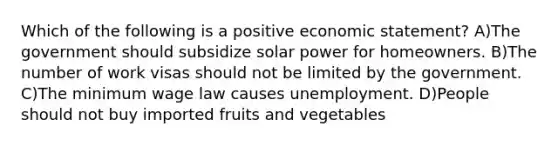 Which of the following is a positive economic statement? A)The government should subsidize solar power for homeowners. B)The number of work visas should not be limited by the government. C)The minimum wage law causes unemployment. D)People should not buy imported fruits and vegetables