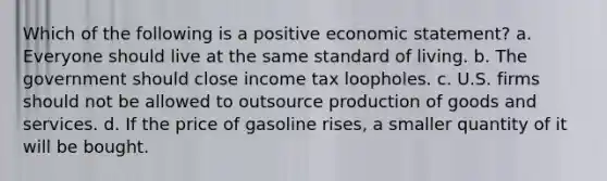 Which of the following is a positive economic statement? a. Everyone should live at the same standard of living. b. The government should close income tax loopholes. c. U.S. firms should not be allowed to outsource production of goods and services. d. If the price of gasoline rises, a smaller quantity of it will be bought.