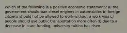 Which of the following is a positive economic statement? a) the government should ban diesel engines in automobiles b) foreign citizens should not be allowed to work without a work visa c) people should use public transportation more often d) due to a decrease in state funding, university tuition has risen