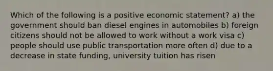 Which of the following is a positive economic statement? a) the government should ban diesel engines in automobiles b) foreign citizens should not be allowed to work without a work visa c) people should use public transportation more often d) due to a decrease in state funding, university tuition has risen