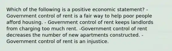 Which of the following is a positive economic statement? -Government control of rent is a fair way to help poor people afford housing. - Government control of rent keeps landlords from charging too much rent. -Government control of rent decreases the number of new apartments constructed. -Government control of rent is an injustice.