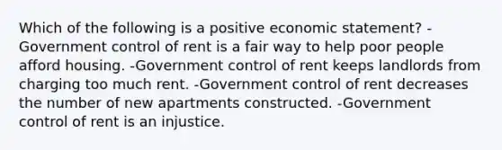 Which of the following is a positive economic statement? -Government control of rent is a fair way to help poor people afford housing. -Government control of rent keeps landlords from charging too much rent. -Government control of rent decreases the number of new apartments constructed. -Government control of rent is an injustice.