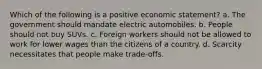 Which of the following is a positive economic statement? a. The government should mandate electric automobiles. b. People should not buy SUVs. c. Foreign workers should not be allowed to work for lower wages than the citizens of a country. d. Scarcity necessitates that people make trade-offs.