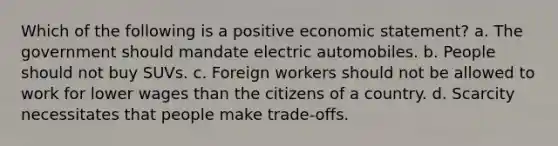 Which of the following is a positive economic statement? a. The government should mandate electric automobiles. b. People should not buy SUVs. c. Foreign workers should not be allowed to work for lower wages than the citizens of a country. d. Scarcity necessitates that people make trade-offs.