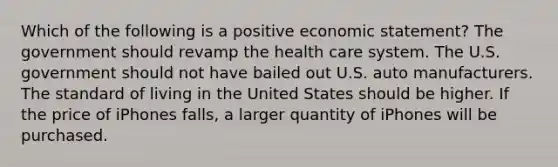 Which of the following is a positive economic statement? The government should revamp the health care system. The U.S. government should not have bailed out U.S. auto manufacturers. The standard of living in the United States should be higher. If the price of iPhones falls, a larger quantity of iPhones will be purchased.