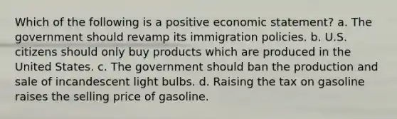 Which of the following is a positive economic statement? a. The government should revamp its immigration policies. b. U.S. citizens should only buy products which are produced in the United States. c. The government should ban the production and sale of incandescent light bulbs. d. Raising the tax on gasoline raises the selling price of gasoline.