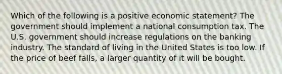 Which of the following is a positive economic statement? The government should implement a national consumption tax. The U.S. government should increase regulations on the banking industry. The standard of living in the United States is too low. If the price of beef falls, a larger quantity of it will be bought.