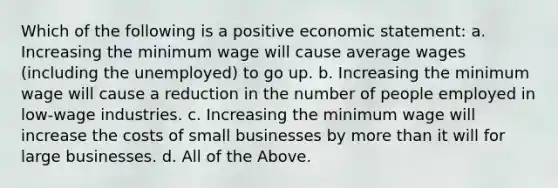 Which of the following is a positive economic statement: a. Increasing the minimum wage will cause average wages (including the unemployed) to go up. b. Increasing the minimum wage will cause a reduction in the number of people employed in low-wage industries. c. Increasing the minimum wage will increase the costs of small businesses by more than it will for large businesses. d. All of the Above.