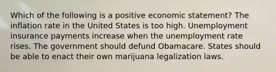 Which of the following is a positive economic statement? The inflation rate in the United States is too high. Unemployment insurance payments increase when the unemployment rate rises. The government should defund Obamacare. States should be able to enact their own marijuana legalization laws.