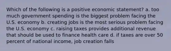 Which of the following is a positive economic statement? a. too much government spending is the biggest problem facing the U.S. economy b. creating jobs is the most serious problem facing the U.S. economy c. raising taxes provides additional revenue that should be used to finance health care d. if taxes are over 50 percent of national income, job creation falls