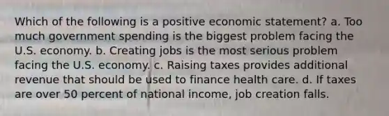 Which of the following is a positive economic statement? a. Too much government spending is the biggest problem facing the U.S. economy. b. Creating jobs is the most serious problem facing the U.S. economy. c. Raising taxes provides additional revenue that should be used to finance health care. d. If taxes are over 50 percent of national income, job creation falls.