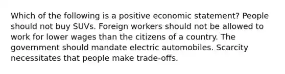 Which of the following is a positive economic statement? People should not buy SUVs. Foreign workers should not be allowed to work for lower wages than the citizens of a country. The government should mandate electric automobiles. Scarcity necessitates that people make trade-offs.