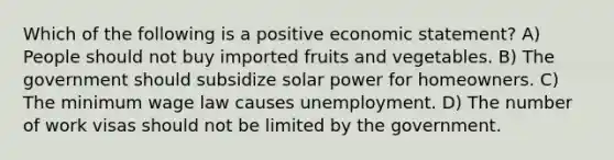 Which of the following is a positive economic statement? A) People should not buy imported fruits and vegetables. B) The government should subsidize solar power for homeowners. C) The minimum wage law causes unemployment. D) The number of work visas should not be limited by the government.