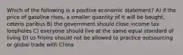 Which of the following is a positive economic statement? A) if the price of gasoline rises, a smaller quantity of it will be bought, ceteris paribus B) the government should close income tax loopholes C) everyone should live at the same equal standard of living D) us frisms should not be allowed to practice outsourcing or global trade with China