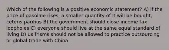 Which of the following is a positive economic statement? A) if the price of gasoline rises, a smaller quantity of it will be bought, ceteris paribus B) the government should close income tax loopholes C) everyone should live at the same equal standard of living D) us frisms should not be allowed to practice outsourcing or global trade with China