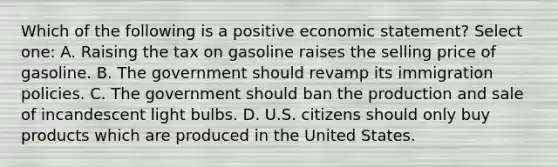 Which of the following is a positive economic statement? Select one: A. Raising the tax on gasoline raises the selling price of gasoline. B. The government should revamp its immigration policies. C. The government should ban the production and sale of incandescent light bulbs. D. U.S. citizens should only buy products which are produced in the United States.