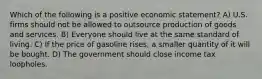 Which of the following is a positive economic statement? A) U.S. firms should not be allowed to outsource production of goods and services. B) Everyone should live at the same standard of living. C) If the price of gasoline rises, a smaller quantity of it will be bought. D) The government should close income tax loopholes.