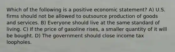 Which of the following is a positive economic statement? A) U.S. firms should not be allowed to outsource production of goods and services. B) Everyone should live at the same standard of living. C) If the price of gasoline rises, a smaller quantity of it will be bought. D) The government should close income tax loopholes.