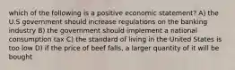 which of the following is a positive economic statement? A) the U.S government should increase regulations on the banking industry B) the government should implement a national consumption tax C) the standard of living in the United States is too low D) if the price of beef falls, a larger quantity of it will be bought