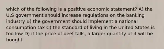 which of the following is a positive economic statement? A) the U.S government should increase regulations on the banking industry B) the government should implement a national consumption tax C) the standard of living in the United States is too low D) if the price of beef falls, a larger quantity of it will be bought