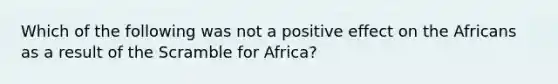 Which of the following was not a positive effect on the Africans as a result of the Scramble for Africa?