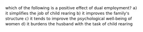 which of the following is a positive effect of dual employment? a) it simplifies the job of child rearing b) it improves the family's structure c) it tends to improve the psychological well-being of women d) it burdens the husband with the task of child rearing