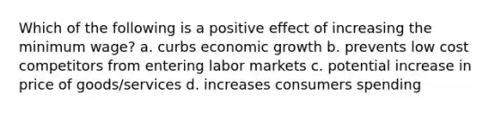 Which of the following is a positive effect of increasing the minimum wage? a. curbs economic growth b. prevents low cost competitors from entering labor markets c. potential increase in price of goods/services d. increases consumers spending