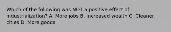 Which of the following was NOT a positive effect of industrialization? A. More jobs B. Increased wealth C. Cleaner cities D. More goods