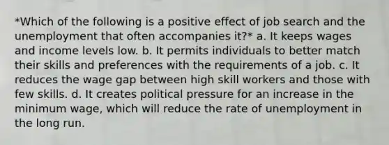 *Which of the following is a positive effect of job search and the unemployment that often accompanies it?* a. It keeps wages and income levels low. b. It permits individuals to better match their skills and preferences with the requirements of a job. c. It reduces the wage gap between high skill workers and those with few skills. d. It creates political pressure for an increase in the minimum wage, which will reduce the rate of unemployment in the long run.