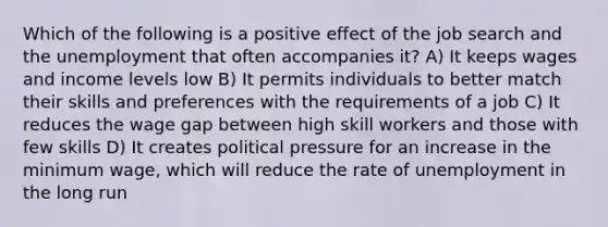 Which of the following is a positive effect of the job search and the unemployment that often accompanies it? A) It keeps wages and income levels low B) It permits individuals to better match their skills and preferences with the requirements of a job C) It reduces the wage gap between high skill workers and those with few skills D) It creates political pressure for an increase in the minimum wage, which will reduce the rate of unemployment in the long run