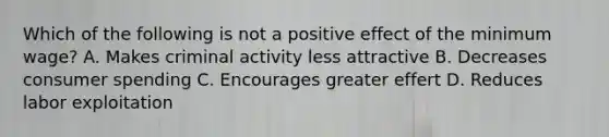 Which of the following is not a positive effect of the minimum wage? A. Makes criminal activity less attractive B. Decreases consumer spending C. Encourages greater effert D. Reduces labor exploitation