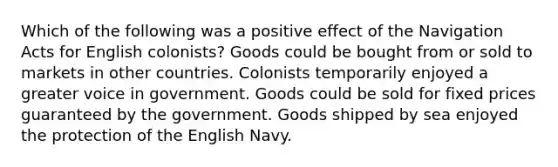 Which of the following was a positive effect of the Navigation Acts for English colonists? Goods could be bought from or sold to markets in other countries. Colonists temporarily enjoyed a greater voice in government. Goods could be sold for fixed prices guaranteed by the government. Goods shipped by sea enjoyed the protection of the English Navy.