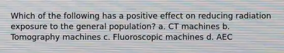 Which of the following has a positive effect on reducing radiation exposure to the general population? a. CT machines b. Tomography machines c. Fluoroscopic machines d. AEC