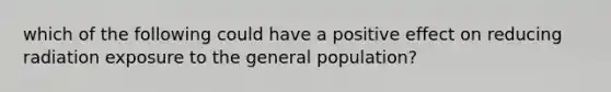 which of the following could have a positive effect on reducing radiation exposure to the general population?