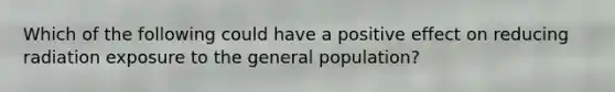 Which of the following could have a positive effect on reducing radiation exposure to the general population?