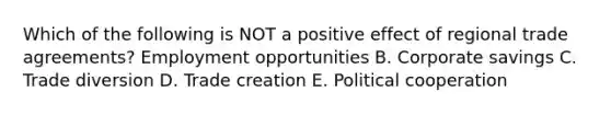 Which of the following is NOT a positive effect of regional trade​ agreements? Employment opportunities B. Corporate savings C. Trade diversion D. Trade creation E. Political cooperation