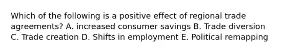 Which of the following is a positive effect of regional trade​ agreements? A. increased consumer savings B. Trade diversion C. Trade creation D. Shifts in employment E. Political remapping