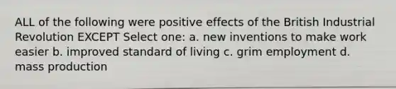 ALL of the following were positive effects of the British Industrial Revolution EXCEPT Select one: a. new inventions to make work easier b. improved standard of living c. grim employment d. mass production