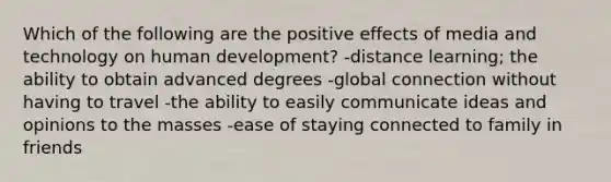 Which of the following are the positive effects of media and technology on human development? -distance learning; the ability to obtain advanced degrees -global connection without having to travel -the ability to easily communicate ideas and opinions to the masses -ease of staying connected to family in friends