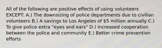 All of the following are positive effects of using volunteers EXCEPT: A.) The downsizing of police departments due to civilian volunteers B.) A savings to Los Angeles of 5 million annually C.) To give police extra "eyes and ears" D.) Increased cooperation between the police and community E.) Better crime prevention efforts