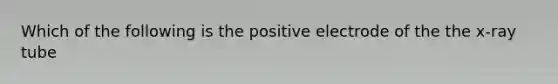 Which of the following is the positive electrode of the the x-ray tube