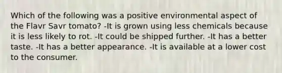 Which of the following was a positive environmental aspect of the Flavr Savr tomato? -It is grown using less chemicals because it is less likely to rot. -It could be shipped further. -It has a better taste. -It has a better appearance. -It is available at a lower cost to the consumer.