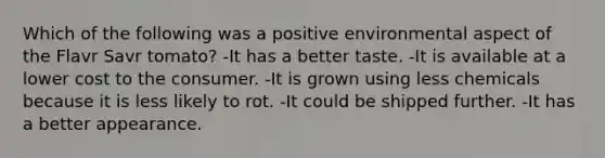 Which of the following was a positive environmental aspect of the Flavr Savr tomato? -It has a better taste. -It is available at a lower cost to the consumer. -It is grown using less chemicals because it is less likely to rot. -It could be shipped further. -It has a better appearance.