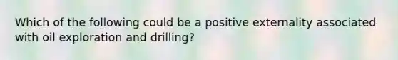 Which of the following could be a positive externality associated with oil exploration and drilling?