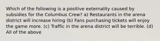 Which of the following is a positive externality caused by subsidies for the Columbus Crew? a) Restaurants in the arena district will increase hiring (b) Fans purchasing tickets will enjoy the game more. (c) Traffic in the arena district will be terrible. (d) All of the above