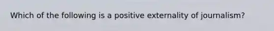 Which of the following is a positive externality of journalism?