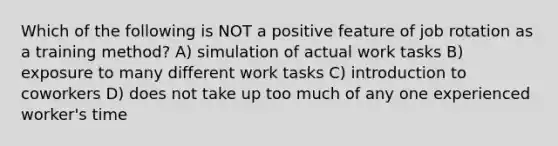 Which of the following is NOT a positive feature of job rotation as a training method? A) simulation of actual work tasks B) exposure to many different work tasks C) introduction to coworkers D) does not take up too much of any one experienced worker's time