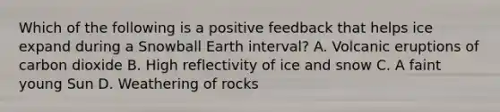 Which of the following is a positive feedback that helps ice expand during a Snowball Earth interval? A. Volcanic eruptions of carbon dioxide B. High reflectivity of ice and snow C. A faint young Sun D. Weathering of rocks